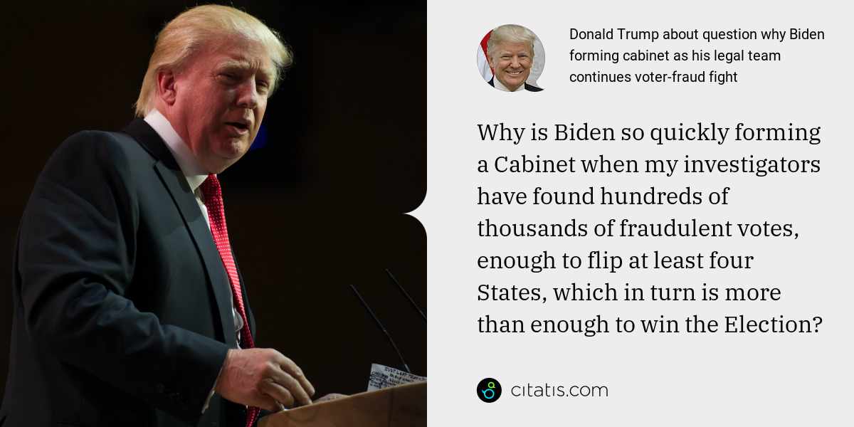 Donald Trump: Why is Biden so quickly forming a Cabinet when my investigators have found hundreds of thousands of fraudulent votes, enough to flip at least four States, which in turn is more than enough to win the Election?