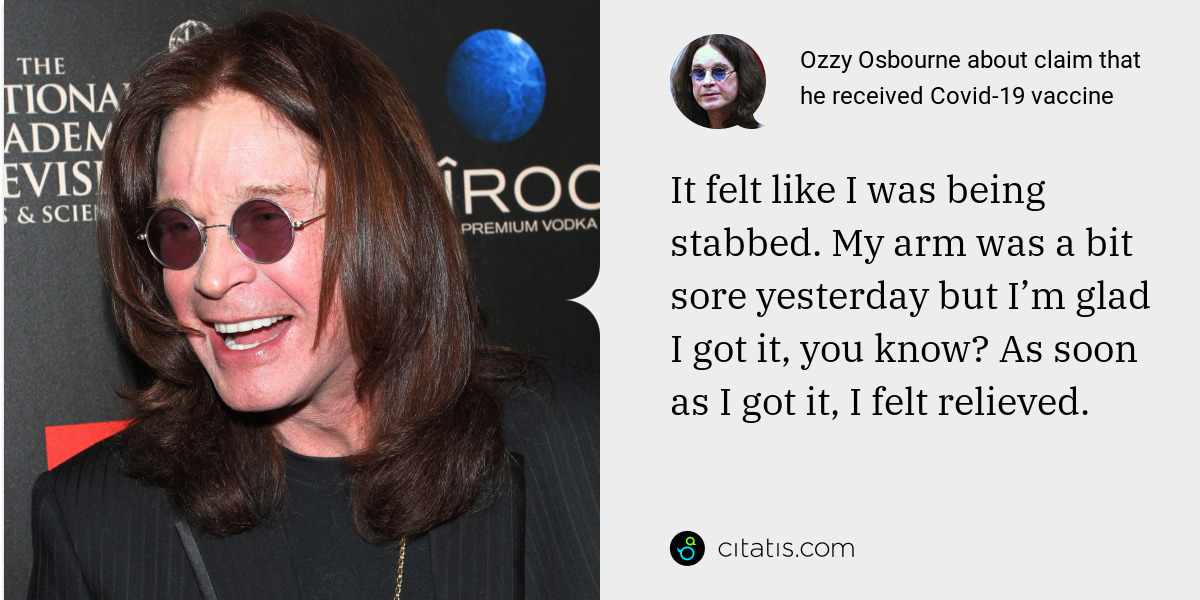 Ozzy Osbourne: It felt like I was being stabbed. My arm was a bit sore yesterday but I’m glad I got it, you know? As soon as I got it, I felt relieved.