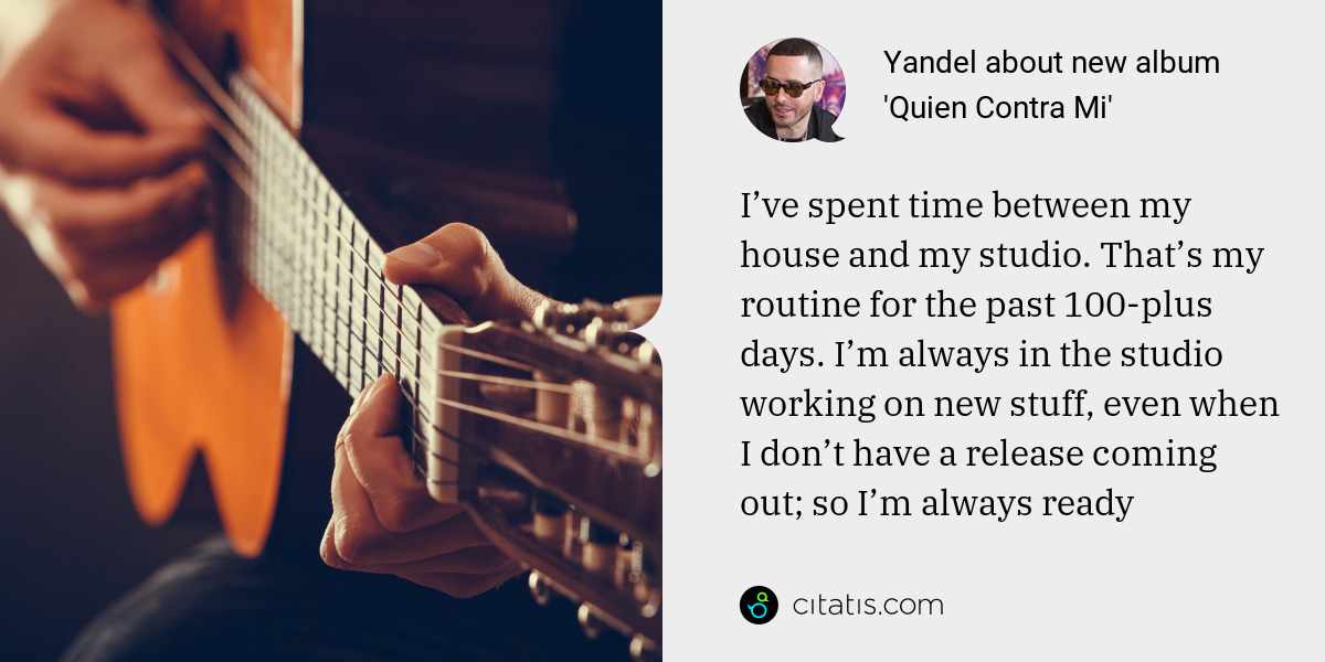 Yandel: I’ve spent time between my house and my studio. That’s my routine for the past 100-plus days. I’m always in the studio working on new stuff, even when I don’t have a release coming out; so I’m always ready