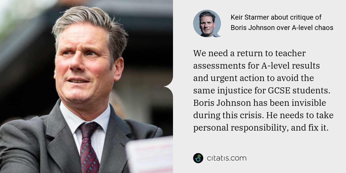 Keir Starmer: We need a return to teacher assessments for A-level results and urgent action to avoid the same injustice for GCSE students. Boris Johnson has been invisible during this crisis. He needs to take personal responsibility, and fix it.