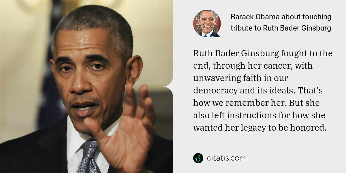Barack Obama: Ruth Bader Ginsburg fought to the end, through her cancer, with unwavering faith in our democracy and its ideals. That's how we remember her. But she also left instructions for how she wanted her legacy to be honored.