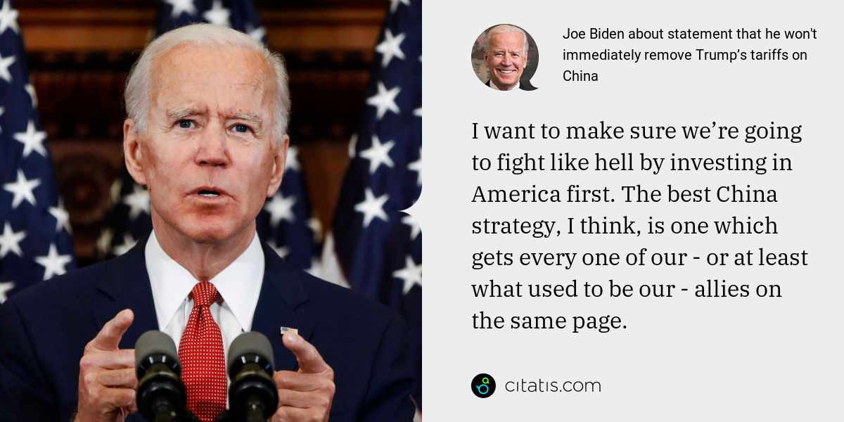 Joe Biden: I want to make sure we’re going to fight like hell by investing in America first. The best China strategy, I think, is one which gets every one of our - or at least what used to be our - allies on the same page.
