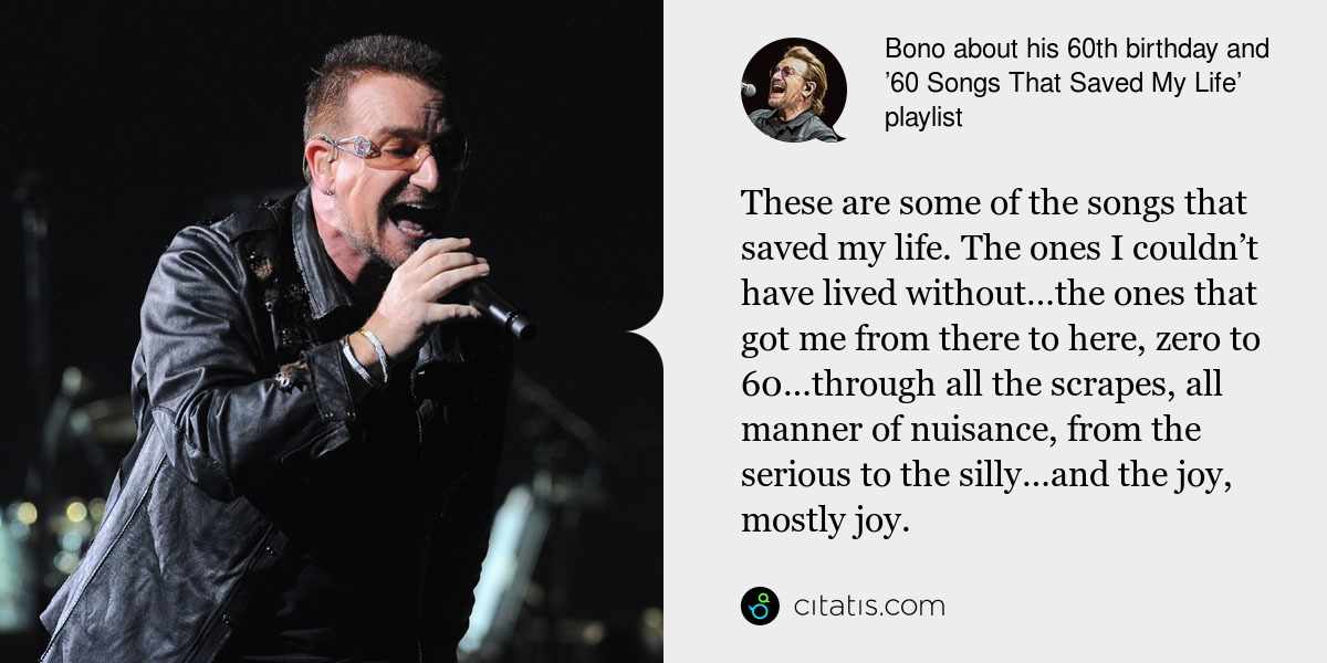Bono: These are some of the songs that saved my life. The ones I couldn’t have lived without…the ones that got me from there to here, zero to 60…through all the scrapes, all manner of nuisance, from the serious to the silly…and the joy, mostly joy.