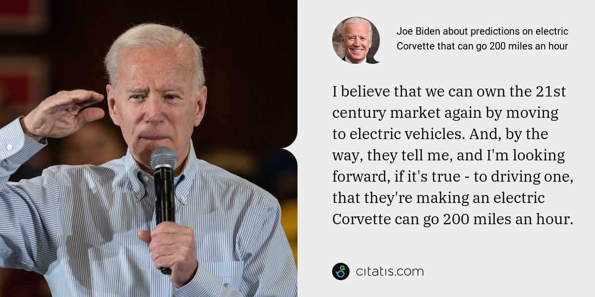 Joe Biden: I believe that we can own the 21st century market again by moving to electric vehicles. And, by the way, they tell me, and I'm looking forward, if it's true - to driving one, that they're making an electric Corvette can go 200 miles an hour.