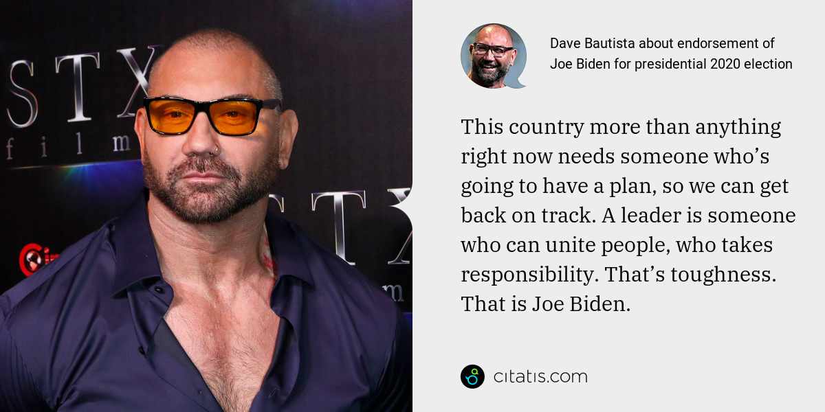 Dave Bautista: This country more than anything right now needs someone who’s going to have a plan, so we can get back on track. A leader is someone who can unite people, who takes responsibility. That’s toughness. That is Joe Biden.