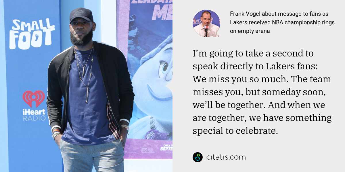Frank Vogel: I’m going to take a second to speak directly to Lakers fans: We miss you so much. The team misses you, but someday soon, we’ll be together. And when we are together, we have something special to celebrate.