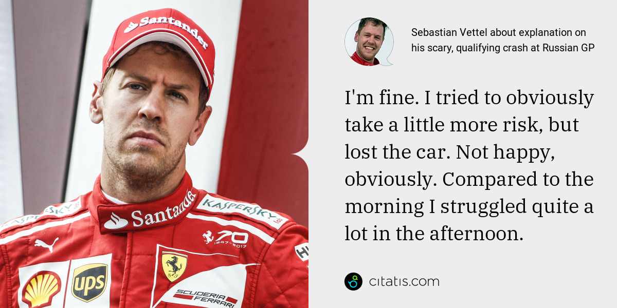 Sebastian Vettel: I'm fine. I tried to obviously take a little more risk, but lost the car. Not happy, obviously. Compared to the morning I struggled quite a lot in the afternoon.