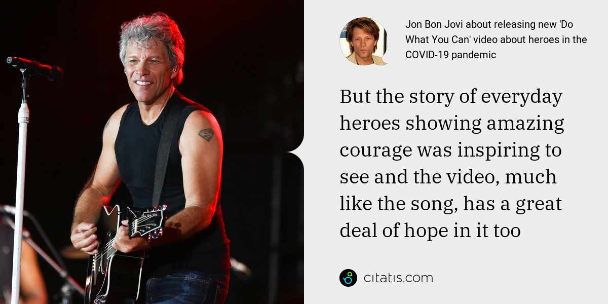 Jon Bon Jovi: But the story of everyday heroes showing amazing courage was inspiring to see and the video, much like the song, has a great deal of hope in it too