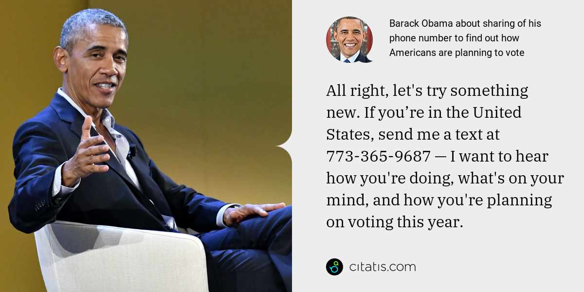 Barack Obama: All right, let's try something new. If you’re in the United States, send me a text at 773-365-9687 — I want to hear how you're doing, what's on your mind, and how you're planning on voting this year.