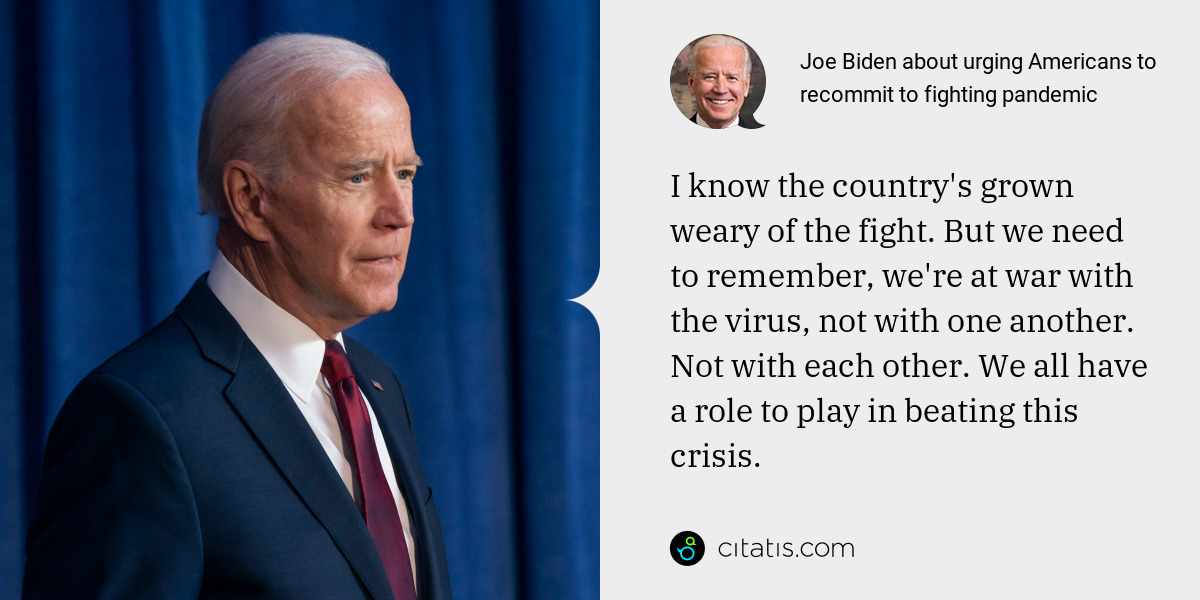 Joe Biden: I know the country's grown weary of the fight. But we need to remember, we're at war with the virus, not with one another. Not with each other. We all have a role to play in beating this crisis.