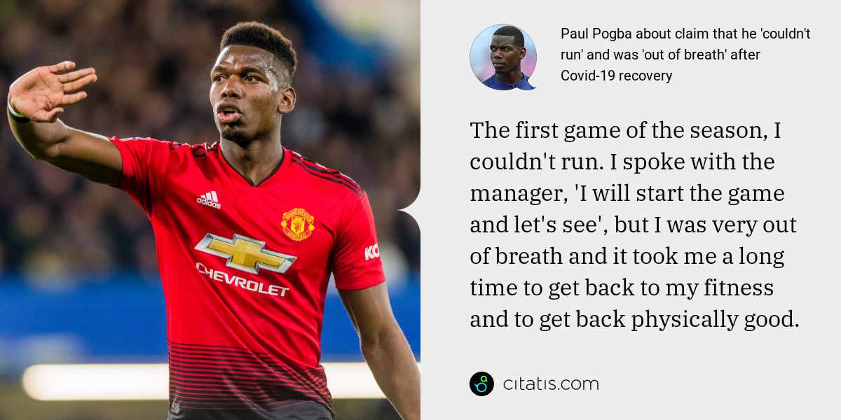 Paul Pogba: The first game of the season, I couldn't run. I spoke with the manager, 'I will start the game and let's see', but I was very out of breath and it took me a long time to get back to my fitness and to get back physically good.