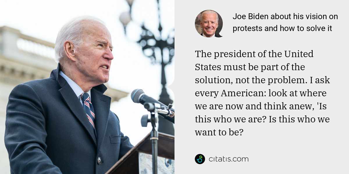 Joe Biden: The president of the United States must be part of the solution, not the problem. I ask every American: look at where we are now and think anew, 'Is this who we are? Is this who we want to be?