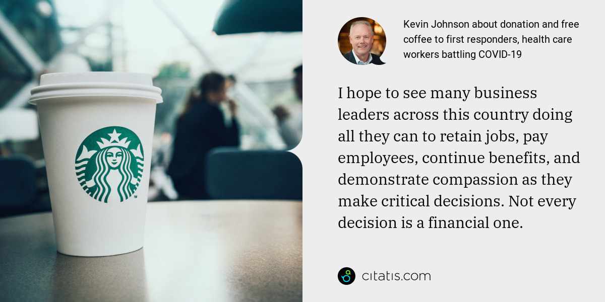 Kevin Johnson: I hope to see many business leaders across this country doing all they can to retain jobs, pay employees, continue benefits, and demonstrate compassion as they make critical decisions. Not every decision is a financial one.