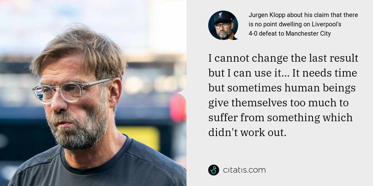 Jurgen Klopp: I cannot change the last result but I can use it... It needs time but sometimes human beings give themselves too much to suffer from something which didn't work out.