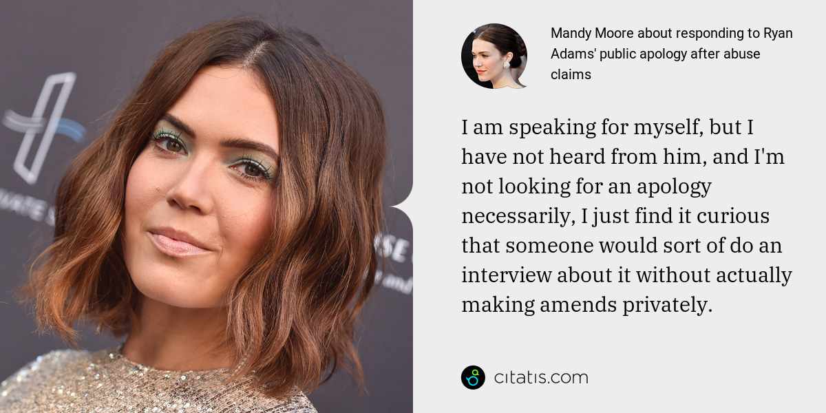 Mandy Moore: I am speaking for myself, but I have not heard from him, and I'm not looking for an apology necessarily, I just find it curious that someone would sort of do an interview about it without actually making amends privately.