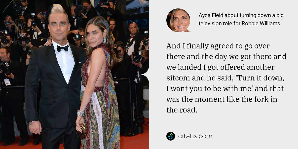 Ayda Field: And I finally agreed to go over there and the day we got there and we landed I got offered another sitcom and he said, 'Turn it down, I want you to be with me' and that was the moment like the fork in the road.
