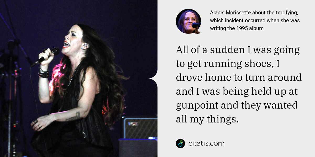 Alanis Morissette: I was writing for the record and I had my backpack full of my lyrics and music and some cassette tapes. All of a sudden I was going to get running shoes, I drove home to turn around and I was being held up at gunpoint and they wanted all my things.