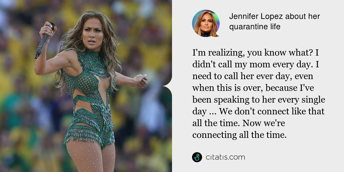 Jennifer Lopez: I'm realizing, you know what? I didn't call my mom every day. I need to call her ever day, even when this is over, because I've been speaking to her every single day ... We don't connect like that all the time. Now we're connecting all the time.