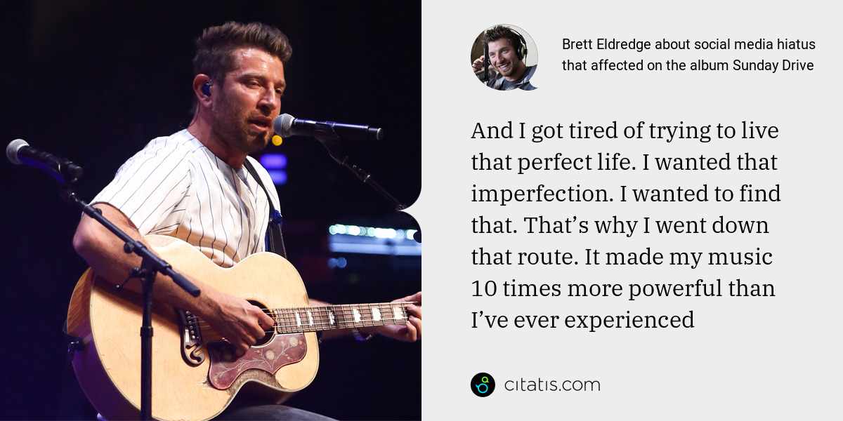 Brett Eldredge: And I got tired of trying to live that perfect life. I wanted that imperfection. I wanted to find that. That’s why I went down that route. It made my music 10 times more powerful than I’ve ever experienced