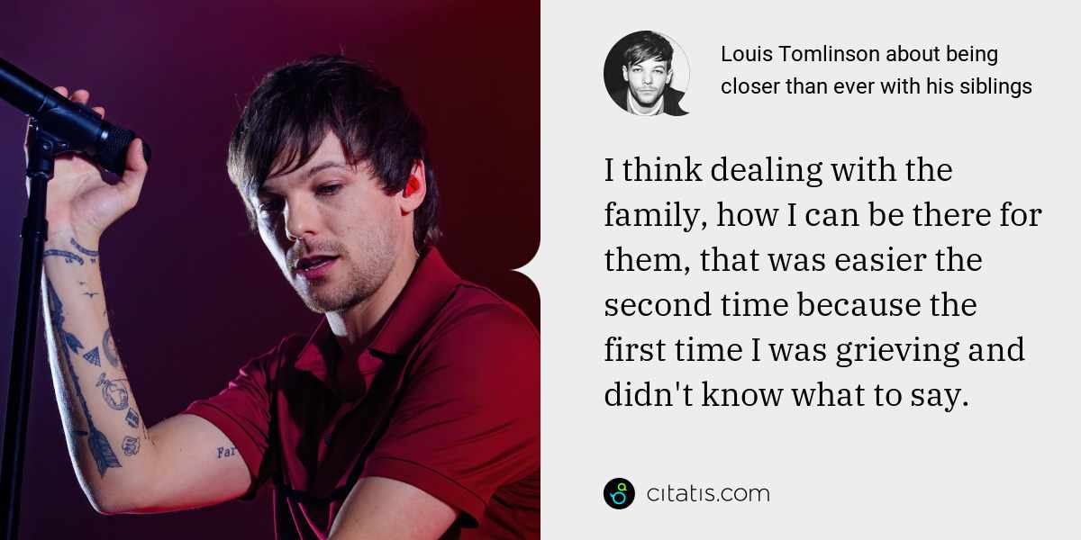 Louis Tomlinson: I think dealing with the family, how I can be there for them, that was easier the second time because the first time I was grieving and didn't know what to say. As time went on I grew to understand what to say to my sisters.