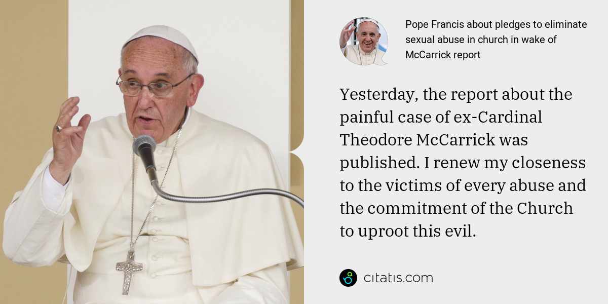 Pope Francis: Yesterday, the report about the painful case of ex-Cardinal Theodore McCarrick was published. I renew my closeness to the victims of every abuse and the commitment of the Church to uproot this evil.