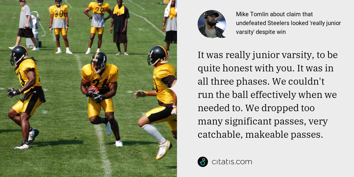 Mike Tomlin: It was really junior varsity, to be quite honest with you. It was in all three phases. We couldn't run the ball effectively when we needed to. We dropped too many significant passes, very catchable, makeable passes.