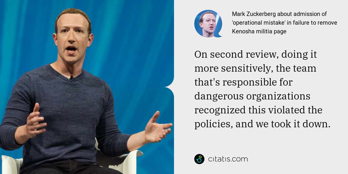 Mark Zuckerberg: On second review, doing it more sensitively, the team that's responsible for dangerous organizations recognized this violated the policies, and we took it down.