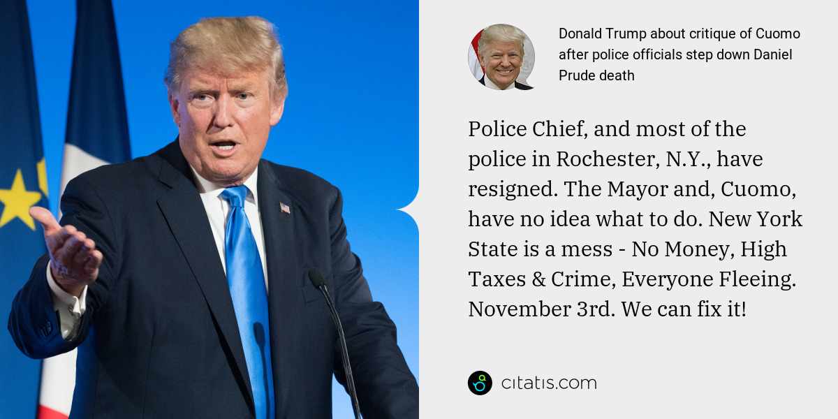 Donald Trump: Police Chief, and most of the police in Rochester, N.Y., have resigned. The Mayor and, Cuomo, have no idea what to do. New York State is a mess - No Money, High Taxes & Crime, Everyone Fleeing. November 3rd. We can fix it!