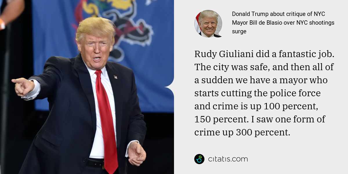 Donald Trump: Rudy Giuliani did a fantastic job. The city was safe, and then all of a sudden we have a mayor who starts cutting the police force and crime is up 100 percent, 150 percent. I saw one form of crime up 300 percent.