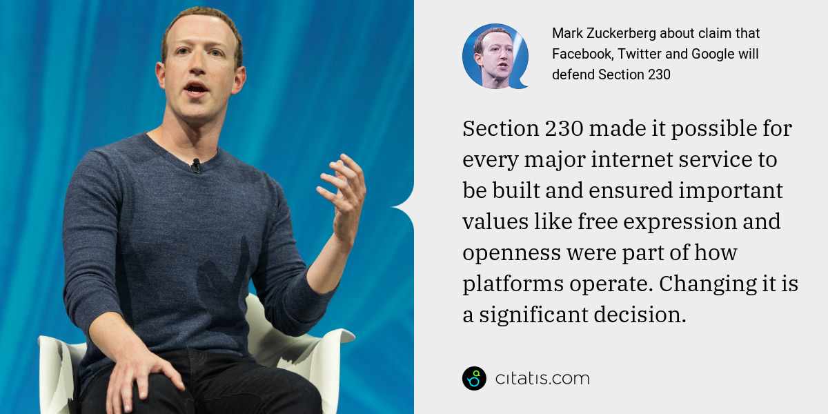 Mark Zuckerberg: Section 230 made it possible for every major internet service to be built and ensured important values like free expression and openness were part of how platforms operate. Changing it is a significant decision.