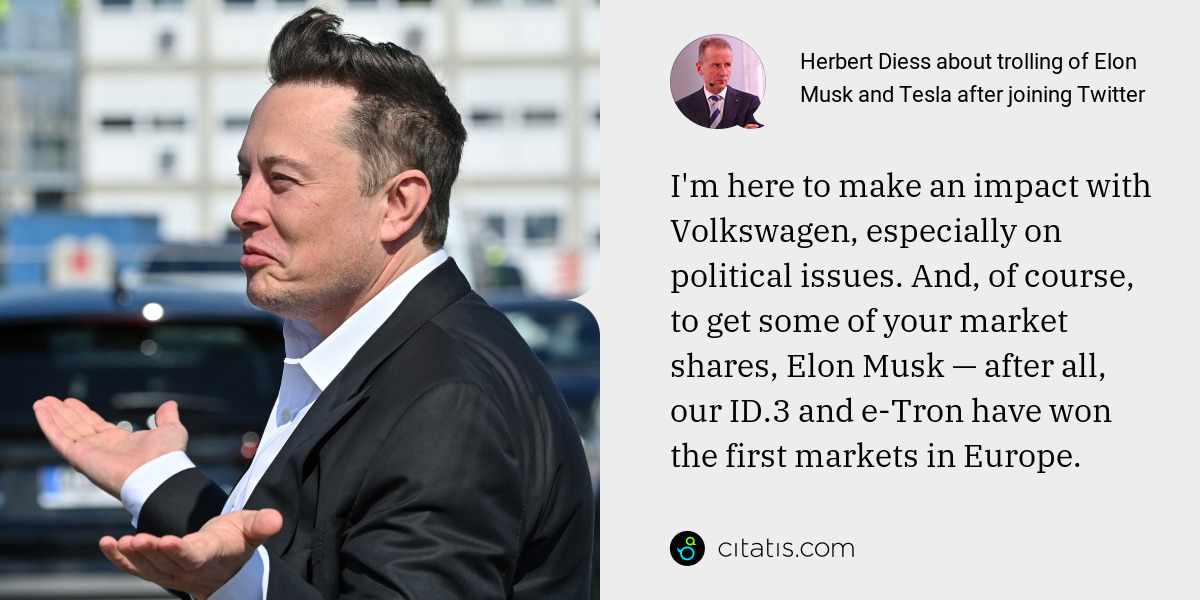 Herbert Diess: I'm here to make an impact with Volkswagen, especially on political issues. And, of course, to get some of your market shares, Elon Musk — after all, our ID.3 and e-Tron have won the first markets in Europe.