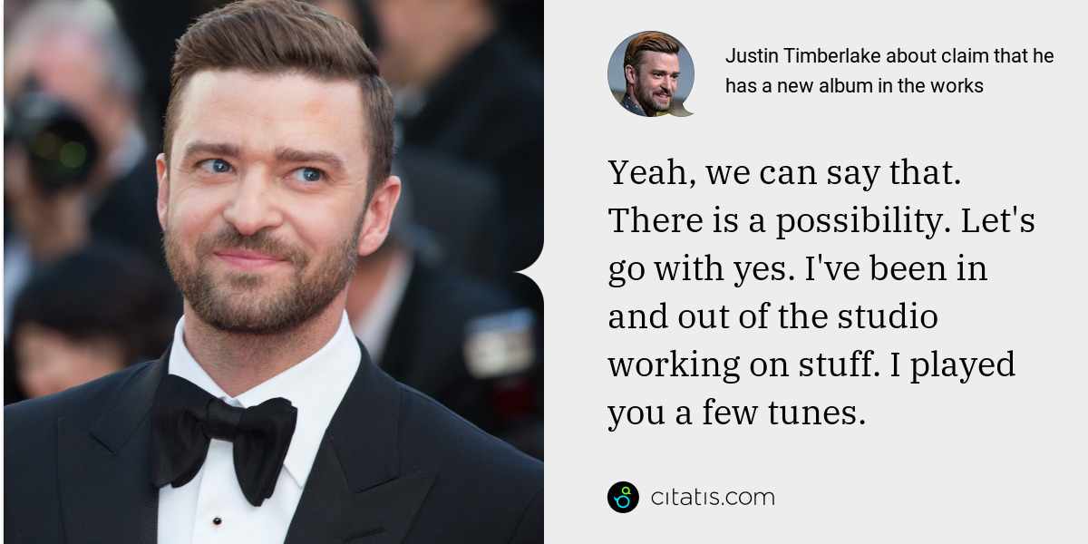 Justin Timberlake: Yeah, we can say that. There is a possibility. Let's go with yes. I've been in and out of the studio working on stuff. I played you a few tunes.
