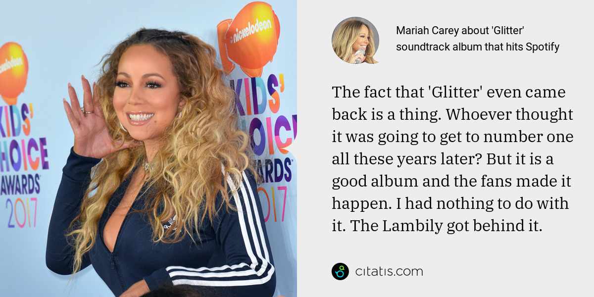 Mariah Carey: The fact that 'Glitter' even came back is a thing. Whoever thought it was going to get to number one all these years later? But it is a good album and the fans made it happen. I had nothing to do with it. The Lambily got behind it.