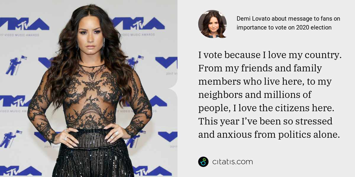 Demi Lovato: I vote because I love my country. From my friends and family members who live here, to my neighbors and millions of people, I love the citizens here. This year I’ve been so stressed and anxious from politics alone.
