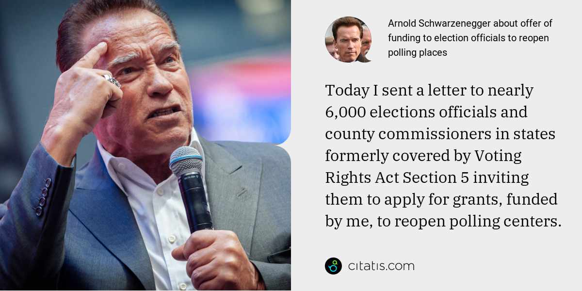 Arnold Schwarzenegger: Today I sent a letter to nearly 6,000 elections officials and county commissioners in states formerly covered by Voting Rights Act Section 5 inviting them to apply for grants, funded by me, to reopen polling centers.