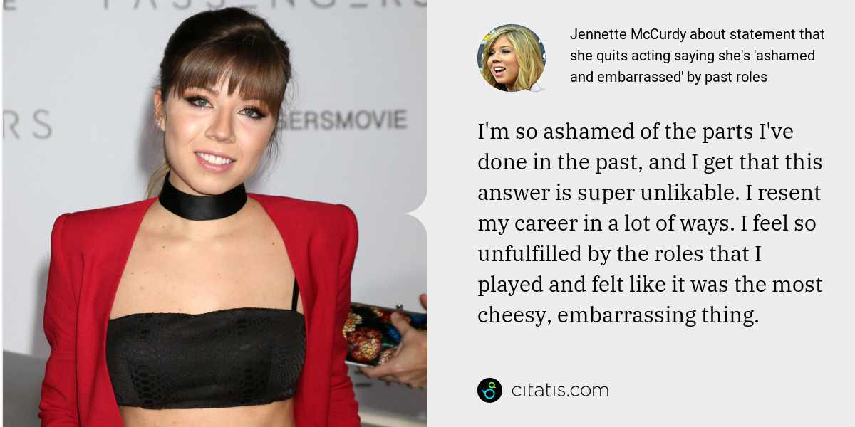 Jennette McCurdy: I'm so ashamed of the parts I've done in the past, and I get that this answer is super unlikable. I resent my career in a lot of ways. I feel so unfulfilled by the roles that I played and felt like it was the most cheesy, embarrassing thing.