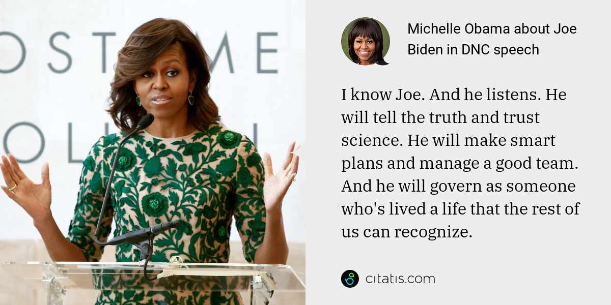Michelle Obama: I know Joe. And he listens. He will tell the truth and trust science. He will make smart plans and manage a good team. And he will govern as someone who's lived a life that the rest of us can recognize.
