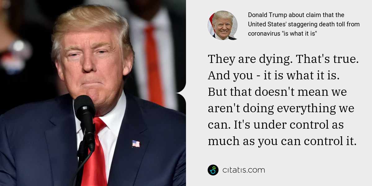 Donald Trump: They are dying. That's true. And you - it is what it is. But that doesn't mean we aren't doing everything we can. It's under control as much as you can control it.