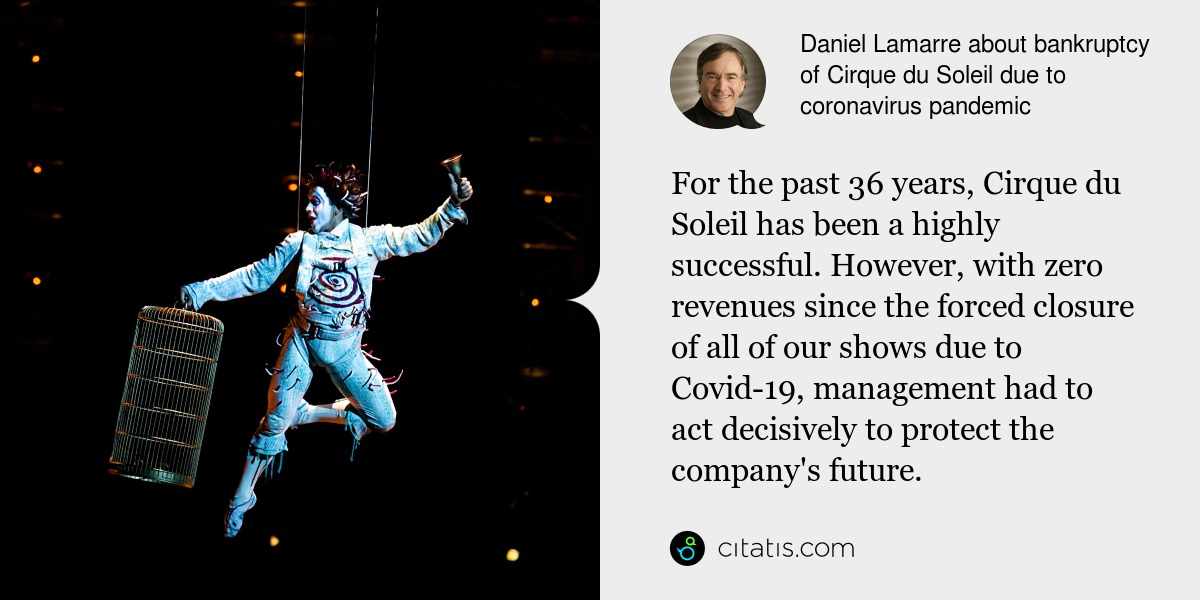 Daniel Lamarre: For the past 36 years, Cirque du Soleil has been a highly successful. However, with zero revenues since the forced closure of all of our shows due to Covid-19, management had to act decisively to protect the company's future.