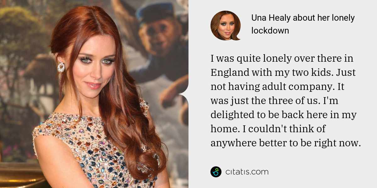 Una Healy: I was quite lonely over there in England with my two kids. Just not having adult company. It was just the three of us. I'm delighted to be back here in my home. I couldn't think of anywhere better to be right now.