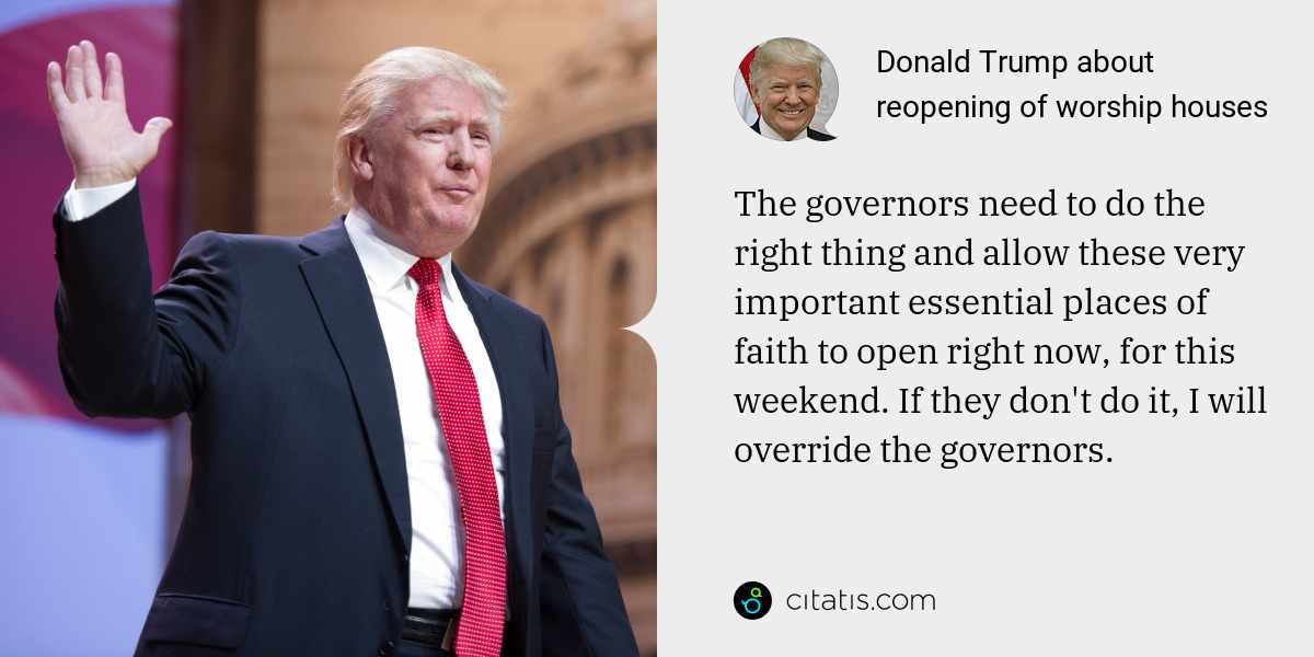 Donald Trump: The governors need to do the right thing and allow these very important essential places of faith to open right now, for this weekend. If they don't do it, I will override the governors.