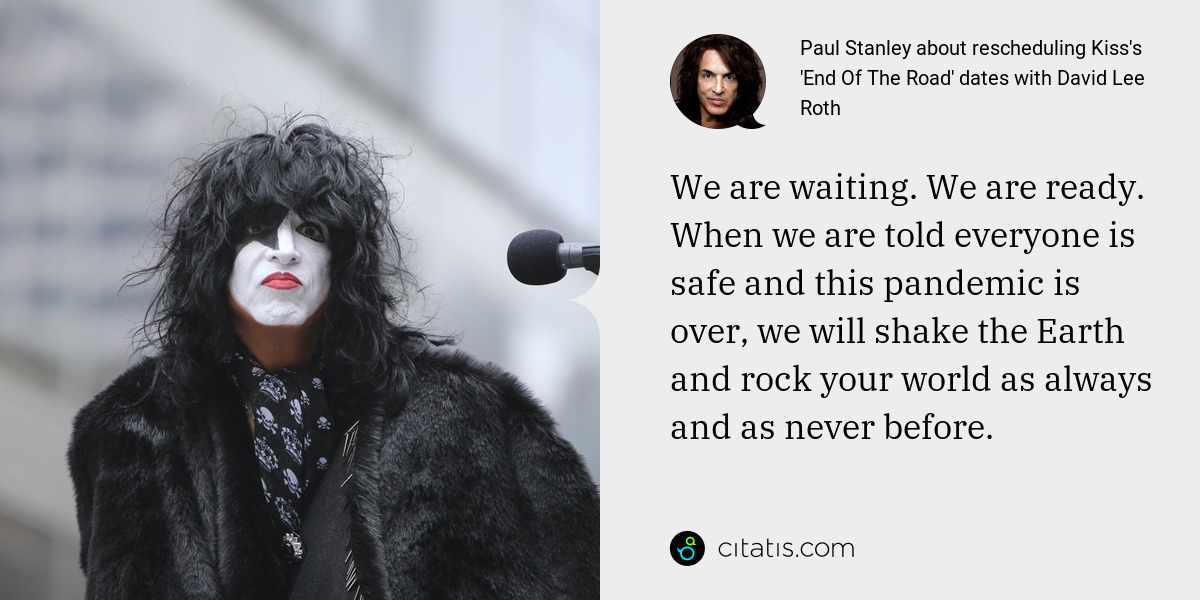 Paul Stanley: We are waiting. We are ready. When we are told everyone is safe and this pandemic is over, we will shake the Earth and rock your world as always and as never before.