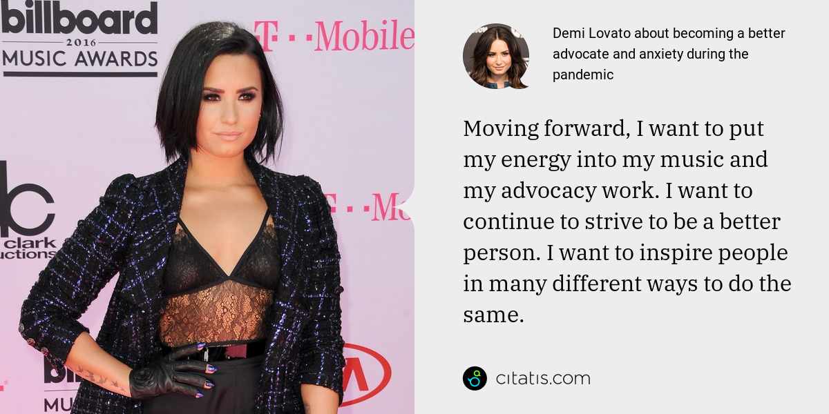 Demi Lovato: Moving forward, I want to put my energy into my music and my advocacy work. I want to continue to strive to be a better person. I want to inspire people in many different ways to do the same.