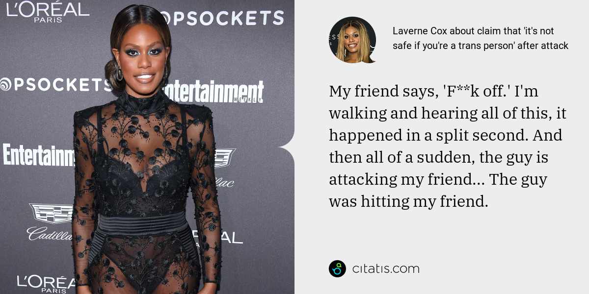 Laverne Cox: My friend says, 'F**k off.' I'm walking and hearing all of this, it happened in a split second. And then all of a sudden, the guy is attacking my friend... The guy was hitting my friend.