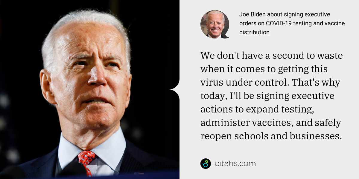 Joe Biden: We don't have a second to waste when it comes to getting this virus under control. That's why today, I'll be signing executive actions to expand testing, administer vaccines, and safely reopen schools and businesses.
