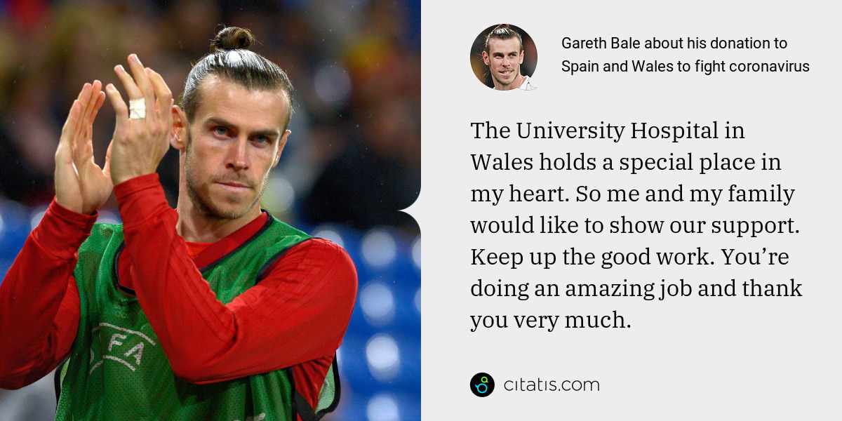 Gareth Bale: The University Hospital in Wales holds a special place in my heart. So me and my family would like to show our support. Keep up the good work. You’re doing an amazing job and thank you very much.