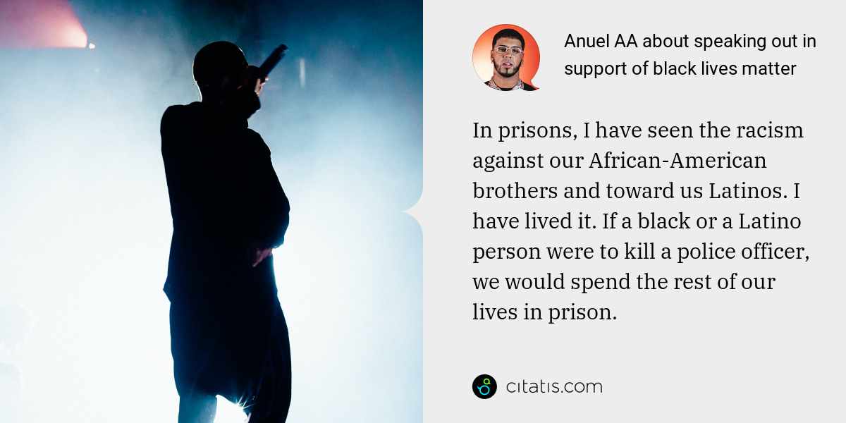 Anuel AA: In prisons, I have seen the racism against our African-American brothers and toward us Latinos. I have lived it. If a black or a Latino person were to kill a police officer, we would spend the rest of our lives in prison. We cannot stand idle.