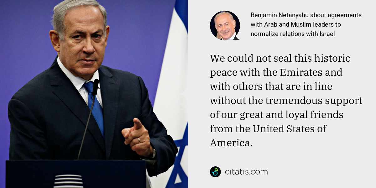 Benjamin Netanyahu: We could not seal this historic peace with the Emirates and with others that are in line without the tremendous support of our great and loyal friends from the United States of America.