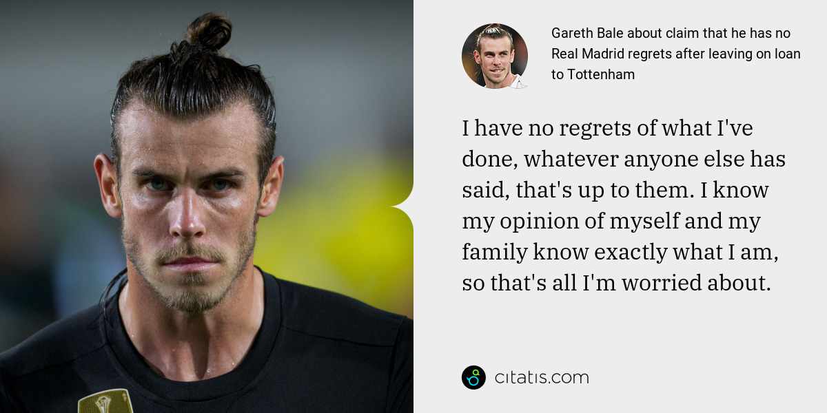 Gareth Bale: I have no regrets of what I've done, whatever anyone else has said, that's up to them. I know my opinion of myself and my family know exactly what I am, so that's all I'm worried about.