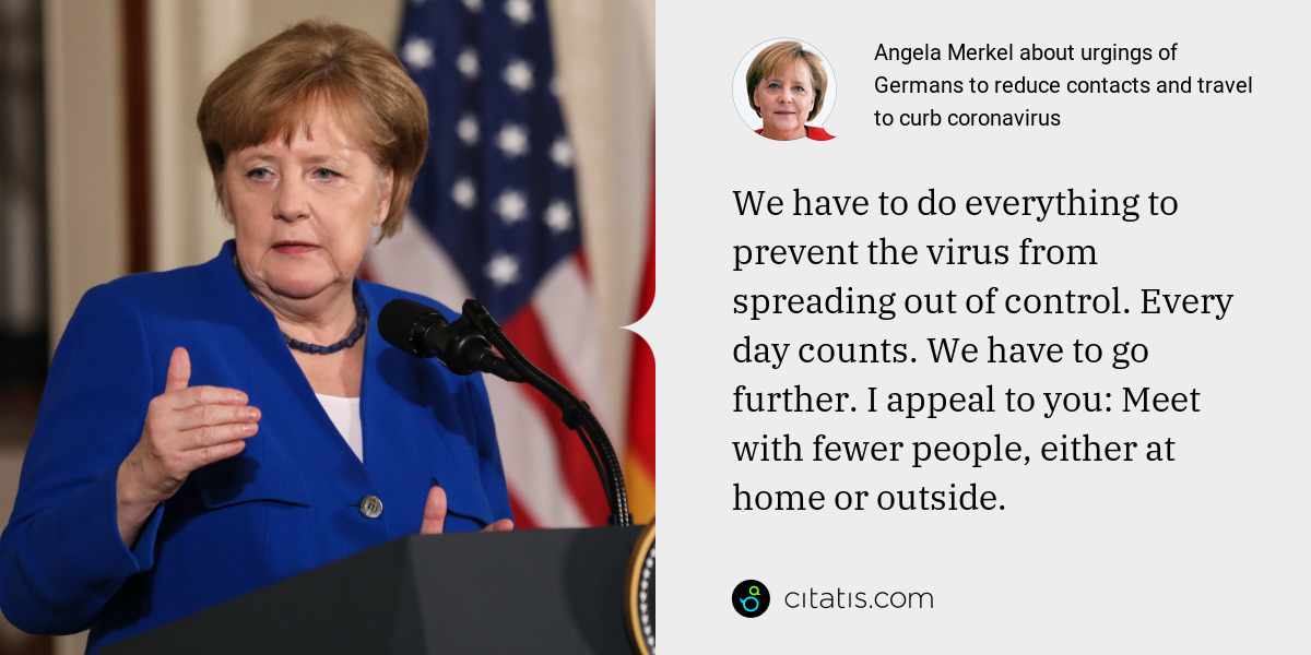 Angela Merkel: We have to do everything to prevent the virus from spreading out of control. Every day counts. We have to go further. I appeal to you: Meet with fewer people, either at home or outside.